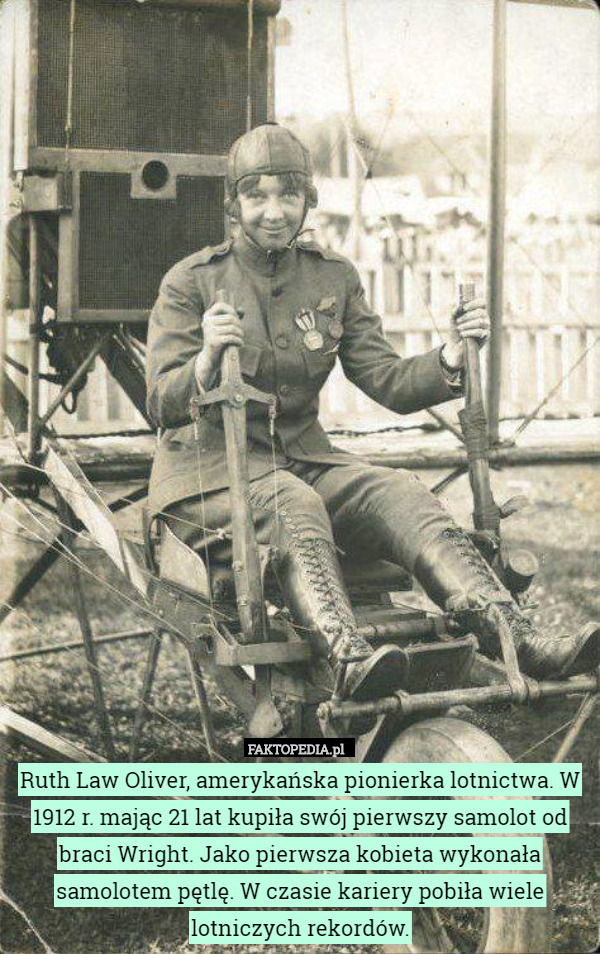 Ruth Law Oliver, amerykańska pionierka lotnictwa. W 1912 r. mając 21 lat kupiła swój pierwszy samolot od braci Wright. Jako pierwsza kobieta wykonała samolotem pętlę. W czasie kariery pobiła wiele lotniczych rekordów. 