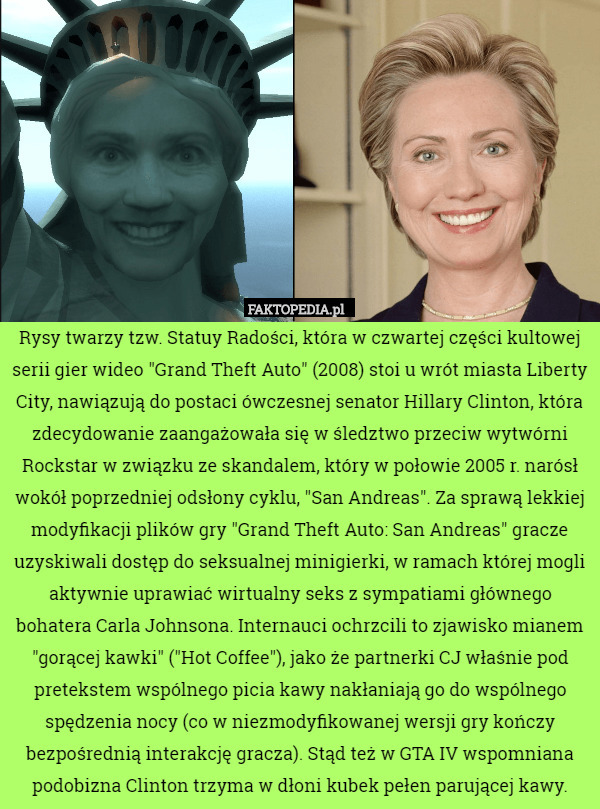 Rysy twarzy tzw. Statuy Radości, która w czwartej części kultowej serii gier wideo "Grand Theft Auto" (2008) stoi u wrót miasta Liberty City, nawiązują do postaci ówczesnej senator Hillary Clinton, która zdecydowanie zaangażowała się w śledztwo przeciw wytwórni Rockstar w związku ze skandalem, który w połowie 2005 r. narósł wokół poprzedniej odsłony cyklu, "San Andreas". Za sprawą lekkiej modyfikacji plików gry "Grand Theft Auto: San Andreas" gracze uzyskiwali dostęp do seksualnej minigierki, w ramach której mogli aktywnie uprawiać wirtualny seks z sympatiami głównego bohatera Carla Johnsona. Internauci ochrzcili to zjawisko mianem "gorącej kawki" ("Hot Coffee"), jako że partnerki CJ właśnie pod pretekstem wspólnego picia kawy nakłaniają go do wspólnego spędzenia nocy (co w niezmodyfikowanej wersji gry kończy bezpośrednią interakcję gracza). Stąd też w GTA IV wspomniana podobizna Clinton trzyma w dłoni kubek pełen parującej kawy. 