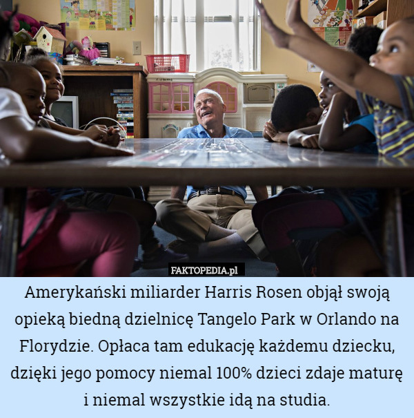 Amerykański miliarder Harris Rosen objął swoją opieką biedną dzielnicę Tangelo Park w Orlando na Florydzie. Opłaca tam edukację każdemu dziecku, dzięki jego pomocy niemal 100% dzieci zdaje maturę i niemal wszystkie idą na studia. 