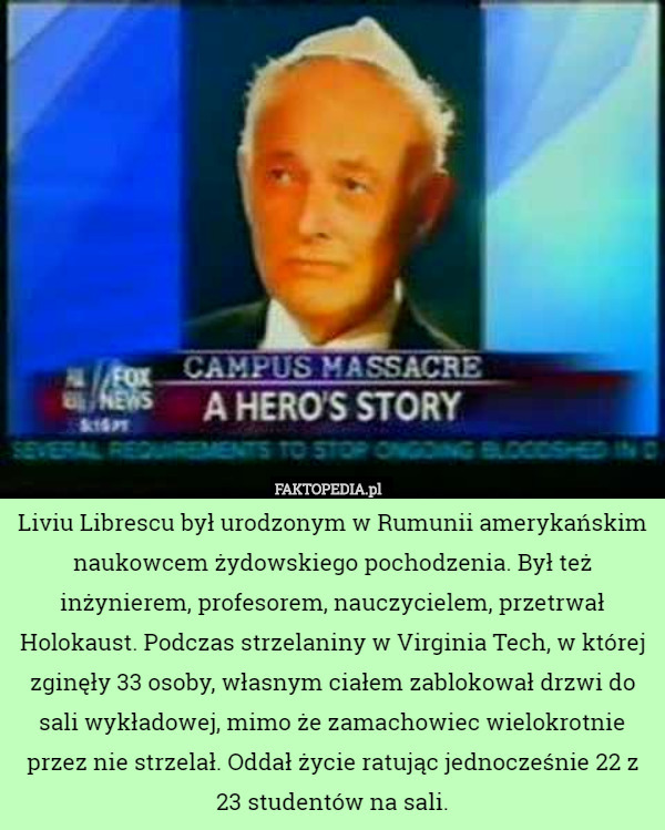 Liviu Librescu był urodzonym w Rumunii amerykańskim naukowcem żydowskiego pochodzenia. Był też inżynierem, profesorem, nauczycielem, przetrwał Holokaust. Podczas strzelaniny w Virginia Tech, w której zginęły 33 osoby, własnym ciałem zablokował drzwi do sali wykładowej, mimo że zamachowiec wielokrotnie przez nie strzelał. Oddał życie ratując jednocześnie 22 z 23 studentów na sali. 