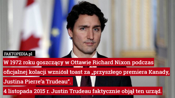 W 1972 roku goszczący w Ottawie Richard Nixon podczas oficjalnej kolacji wzniósł toast za „przyszłego premiera Kanady, Justina Pierre’a Trudeau”. 
4 listopada 2015 r. Justin Trudeau faktycznie objął ten urząd. 