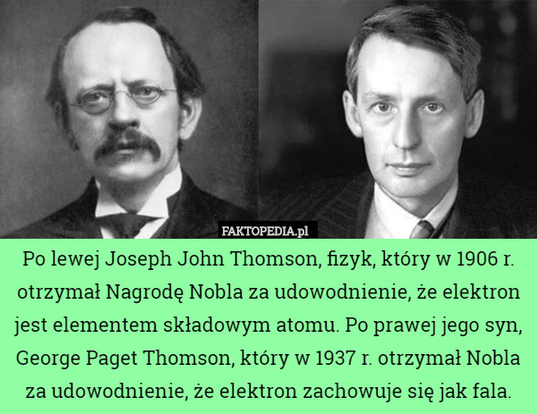 Po lewej Joseph John Thomson, fizyk, który w 1906 r. otrzymał Nagrodę Nobla za udowodnienie, że elektron jest elementem składowym atomu. Po prawej jego syn, George Paget Thomson, który w 1937 r. otrzymał Nobla za udowodnienie, że elektron zachowuje się jak fala. 
