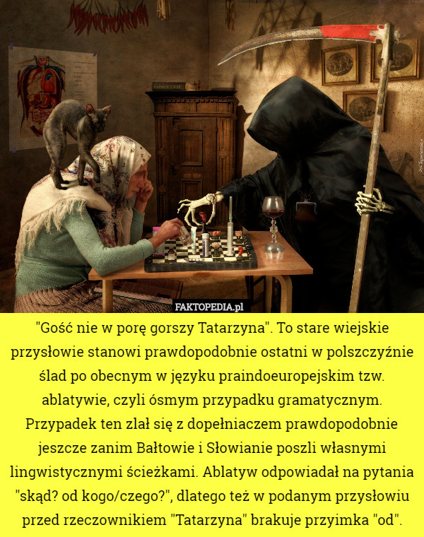 "Gość nie w porę gorszy Tatarzyna". To stare wiejskie przysłowie stanowi prawdopodobnie ostatni w polszczyźnie ślad po obecnym w języku praindoeuropejskim tzw. ablatywie, czyli ósmym przypadku gramatycznym. Przypadek ten zlał się z dopełniaczem prawdopodobnie jeszcze zanim Bałtowie i Słowianie poszli własnymi lingwistycznymi ścieżkami. Ablatyw odpowiadał na pytania "skąd? od kogo/czego?", dlatego też w podanym przysłowiu przed rzeczownikiem "Tatarzyna" brakuje przyimka "od". 