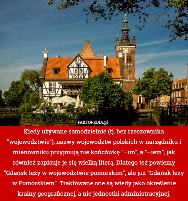 Kiedy używane samodzielnie (tj. bez rzeczownika "województwie"), nazwy województw polskich w narzędniku i mianowniku przyjmują nie końcówkę "–im", a "–iem", jak również zapisuje je się wielką literą. Dlatego też powiemy "Gdańsk leży w województwie pomorskim", ale już "Gdańsk leży w Pomorskiem". Traktowane one są wtedy jako określenie krainy geograficznej, a nie jednostki administracyjnej. 