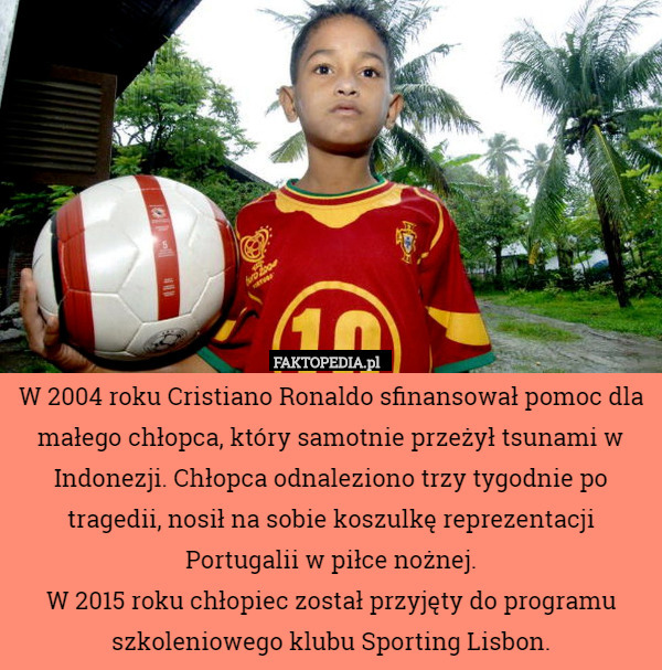 W 2004 roku Cristiano Ronaldo sfinansował pomoc dla małego chłopca, który samotnie przeżył tsunami w Indonezji. Chłopca odnaleziono trzy tygodnie po tragedii, nosił na sobie koszulkę reprezentacji Portugalii w piłce nożnej.
W 2015 roku chłopiec został przyjęty do programu szkoleniowego klubu Sporting Lisbon. 
