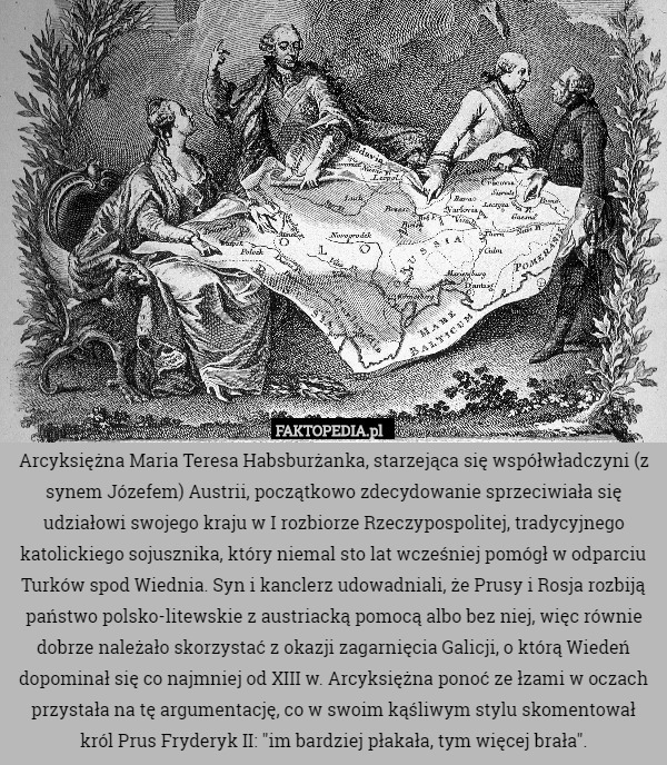Arcyksiężna Maria Teresa Habsburżanka, starzejąca się współwładczyni (z synem Józefem) Austrii, początkowo zdecydowanie sprzeciwiała się udziałowi swojego kraju w I rozbiorze Rzeczypospolitej, tradycyjnego katolickiego sojusznika, który niemal sto lat wcześniej pomógł w odparciu Turków spod Wiednia. Syn i kanclerz udowadniali, że Prusy i Rosja rozbiją państwo polsko-litewskie z austriacką pomocą albo bez niej, więc równie dobrze należało skorzystać z okazji zagarnięcia Galicji, o którą Wiedeń dopominał się co najmniej od XIII w. Arcyksiężna ponoć ze łzami w oczach przystała na tę argumentację, co w swoim kąśliwym stylu skomentował król Prus Fryderyk II: "im bardziej płakała, tym więcej brała". 