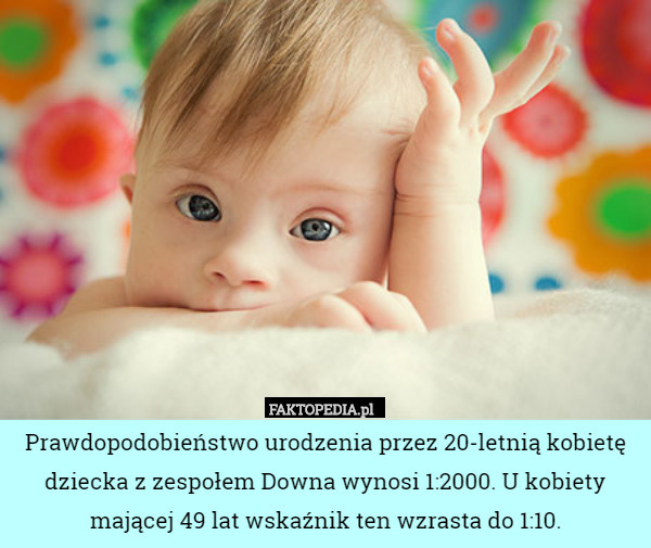 Prawdopodobieństwo urodzenia przez 20-letnią kobietę dziecka z zespołem Downa wynosi 1:2000. U kobiety mającej 49 lat wskaźnik ten wzrasta do 1:10. 