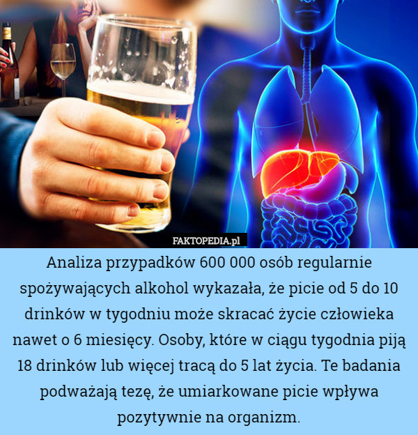 Analiza przypadków 600 000 osób regularnie spożywających alkohol wykazała, że picie od 5 do 10 drinków w tygodniu może skracać życie człowieka nawet o 6 miesięcy. Osoby, które w ciągu tygodnia piją 18 drinków lub więcej tracą do 5 lat życia. Te badania podważają tezę, że umiarkowane picie wpływa pozytywnie na organizm. 