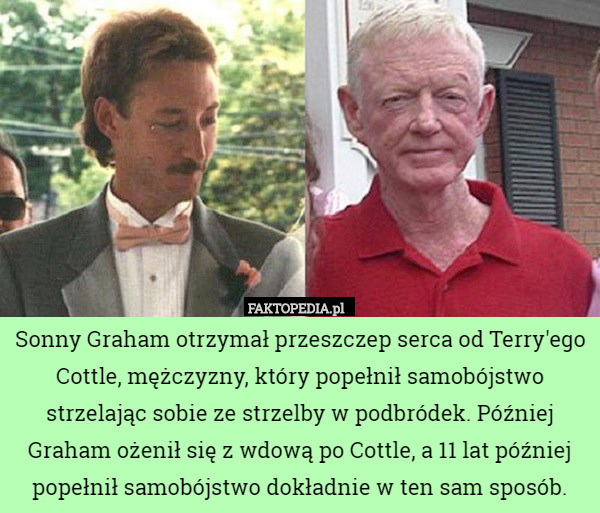 Sonny Graham otrzymał przeszczep serca od Terry'ego Cottle, mężczyzny, który popełnił samobójstwo strzelając sobie ze strzelby w podbródek. Później Graham ożenił się z wdową po Cottle, a 11 lat później popełnił samobójstwo dokładnie w ten sam sposób. 