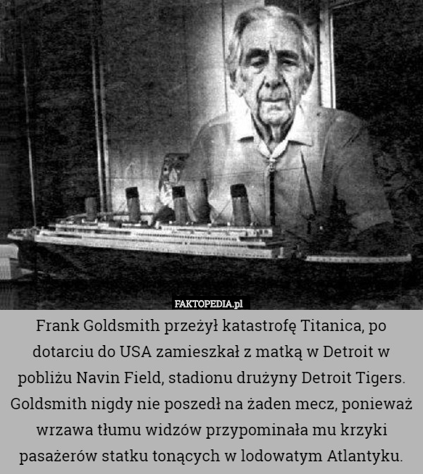 Frank Goldsmith przeżył katastrofę Titanica, po dotarciu do USA zamieszkał z matką w Detroit w pobliżu Navin Field, stadionu drużyny Detroit Tigers. Goldsmith nigdy nie poszedł na żaden mecz, ponieważ wrzawa tłumu widzów przypominała mu krzyki pasażerów statku tonących w lodowatym Atlantyku. 