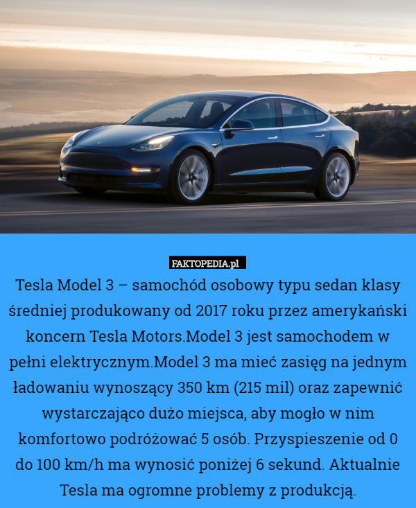 Tesla Model 3 – samochód osobowy typu sedan klasy średniej produkowany od 2017 roku przez amerykański koncern Tesla Motors.Model 3 jest samochodem w pełni elektrycznym.Model 3 ma mieć zasięg na jednym ładowaniu wynoszący 350 km (215 mil) oraz zapewnić wystarczająco dużo miejsca, aby mogło w nim komfortowo podróżować 5 osób. Przyspieszenie od 0 do 100 km/h ma wynosić poniżej 6 sekund. Aktualnie Tesla ma ogromne problemy z produkcją. 