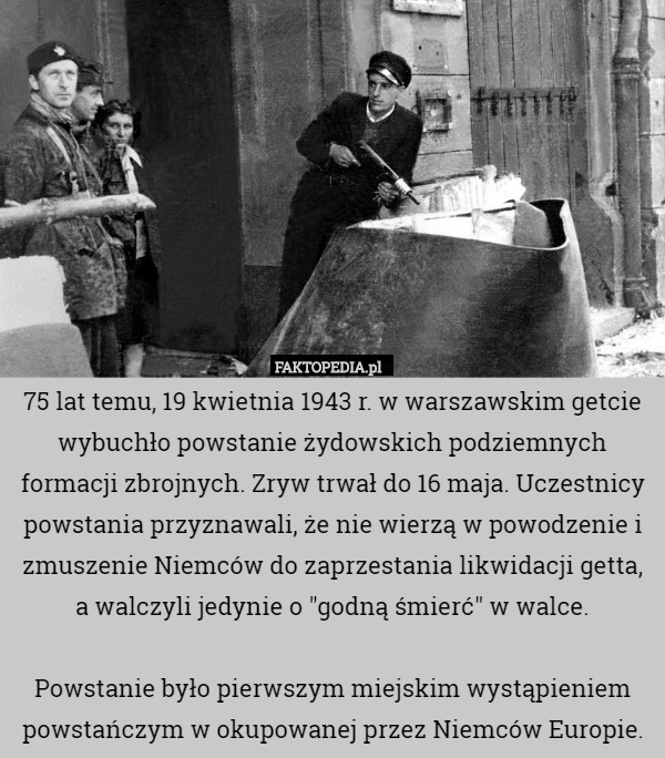 75 lat temu, 19 kwietnia 1943 r. w warszawskim getcie wybuchło powstanie żydowskich podziemnych formacji zbrojnych. Zryw trwał do 16 maja. Uczestnicy powstania przyznawali, że nie wierzą w powodzenie i zmuszenie Niemców do zaprzestania likwidacji getta, a walczyli jedynie o "godną śmierć" w walce.

Powstanie było pierwszym miejskim wystąpieniem powstańczym w okupowanej przez Niemców Europie. 