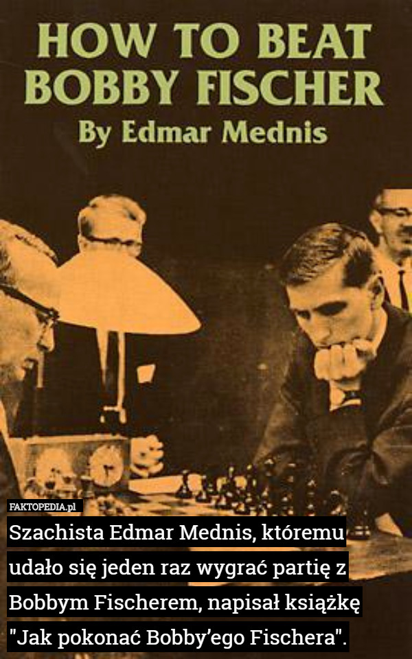 Szachista Edmar Mednis, któremu udało się jeden raz wygrać partię z Bobbym Fischerem, napisał książkę "Jak pokonać Bobby’ego Fischera". 