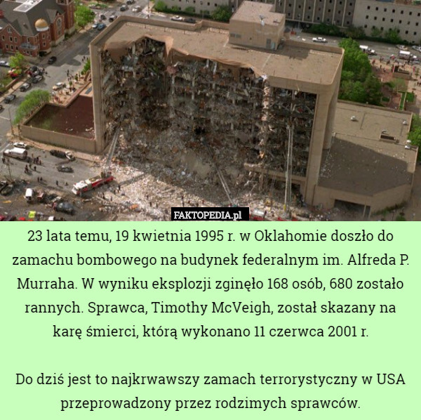 23 lata temu, 19 kwietnia 1995 r. w Oklahomie doszło do zamachu bombowego na budynek federalnym im. Alfreda P. Murraha. W wyniku eksplozji zginęło 168 osób, 680 zostało rannych. Sprawca, Timothy McVeigh, został skazany na karę śmierci, którą wykonano 11 czerwca 2001 r.

Do dziś jest to najkrwawszy zamach terrorystyczny w USA przeprowadzony przez rodzimych sprawców. 