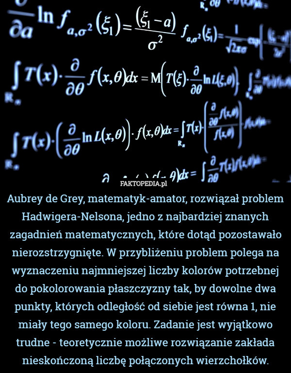 Aubrey de Grey, matematyk-amator, rozwiązał problem Hadwigera-Nelsona, jedno z najbardziej znanych zagadnień matematycznych, które dotąd pozostawało nierozstrzygnięte. W przybliżeniu problem polega na wyznaczeniu najmniejszej liczby kolorów potrzebnej do pokolorowania płaszczyzny tak, by dowolne dwa punkty, których odległość od siebie jest równa 1, nie miały tego samego koloru. Zadanie jest wyjątkowo trudne - teoretycznie możliwe rozwiązanie zakłada nieskończoną liczbę połączonych wierzchołków. 