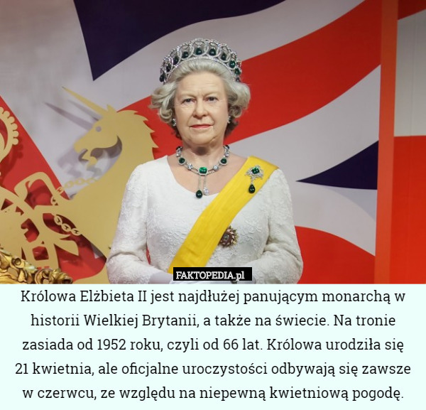 Królowa Elżbieta II jest najdłużej panującym monarchą w historii Wielkiej Brytanii, a także na świecie. Na tronie zasiada od 1952 roku, czyli od 66 lat. Królowa urodziła się
 21 kwietnia, ale oficjalne uroczystości odbywają się zawsze w czerwcu, ze względu na niepewną kwietniową pogodę. 