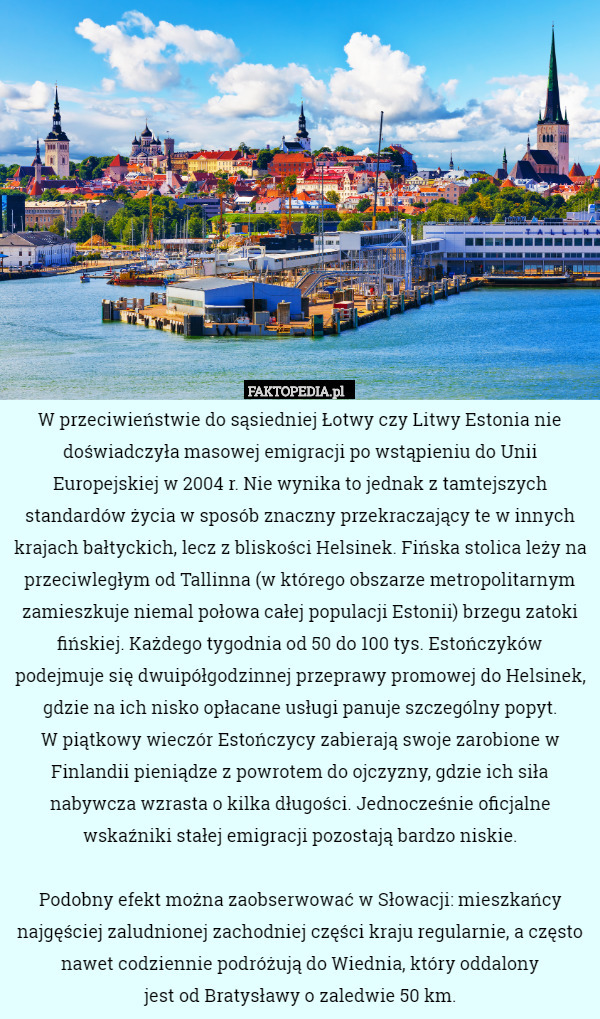 W przeciwieństwie do sąsiedniej Łotwy czy Litwy Estonia nie doświadczyła masowej emigracji po wstąpieniu do Unii Europejskiej w 2004 r. Nie wynika to jednak z tamtejszych standardów życia w sposób znaczny przekraczający te w innych krajach bałtyckich, lecz z bliskości Helsinek. Fińska stolica leży na przeciwległym od Tallinna (w którego obszarze metropolitarnym zamieszkuje niemal połowa całej populacji Estonii) brzegu zatoki fińskiej. Każdego tygodnia od 50 do 100 tys. Estończyków podejmuje się dwuipółgodzinnej przeprawy promowej do Helsinek, gdzie na ich nisko opłacane usługi panuje szczególny popyt.
 W piątkowy wieczór Estończycy zabierają swoje zarobione w Finlandii pieniądze z powrotem do ojczyzny, gdzie ich siła nabywcza wzrasta o kilka długości. Jednocześnie oficjalne wskaźniki stałej emigracji pozostają bardzo niskie.

Podobny efekt można zaobserwować w Słowacji: mieszkańcy najgęściej zaludnionej zachodniej części kraju regularnie, a często nawet codziennie podróżują do Wiednia, który oddalony
jest od Bratysławy o zaledwie 50 km. 