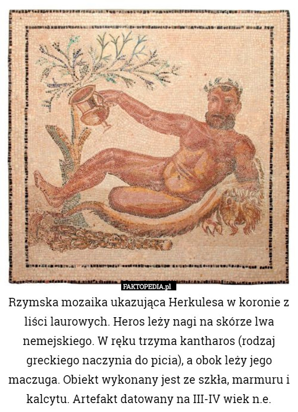 Rzymska mozaika ukazująca Herkulesa w koronie z liści laurowych. Heros leży nagi na skórze lwa nemejskiego. W ręku trzyma kantharos (rodzaj greckiego naczynia do picia), a obok leży jego maczuga. Obiekt wykonany jest ze szkła, marmuru i kalcytu. Artefakt datowany na III-IV wiek n.e. 