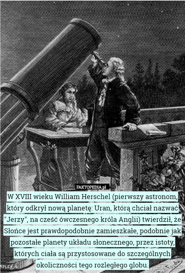 W XVIII wieku William Herschel (pierwszy astronom, który odkrył nową planetę: Uran, którą chciał nazwać "Jerzy", na cześć ówczesnego króla Anglii) twierdził, że Słońce jest prawdopodobnie zamieszkałe, podobnie jak pozostałe planety układu słonecznego, przez istoty, których ciała są przystosowane do szczególnych okoliczności tego rozległego globu. 