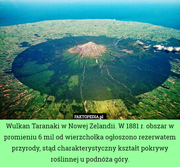 Wulkan Taranaki w Nowej Zelandii. W 1881 r. obszar w promieniu 6 mil od wierzchołka ogłoszono rezerwatem przyrody, stąd charakterystyczny kształt pokrywy roślinnej u podnóża góry. 
