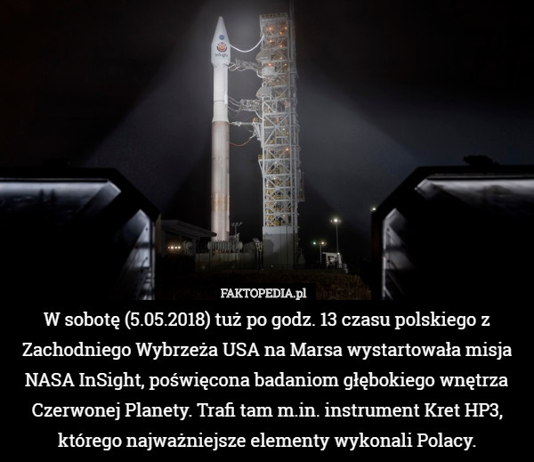 W sobotę (5.05.2018) tuż po godz. 13 czasu polskiego z Zachodniego Wybrzeża USA na Marsa wystartowała misja NASA InSight, poświęcona badaniom głębokiego wnętrza Czerwonej Planety. Trafi tam m.in. instrument Kret HP3, którego najważniejsze elementy wykonali Polacy. 