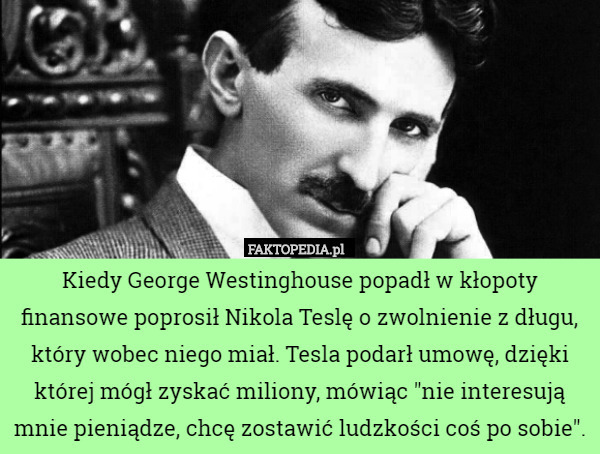 Kiedy George Westinghouse popadł w kłopoty finansowe poprosił Nikola Teslę o zwolnienie z długu, który wobec niego miał. Tesla podarł umowę, dzięki której mógł zyskać miliony, mówiąc "nie interesują mnie pieniądze, chcę zostawić ludzkości coś po sobie". 