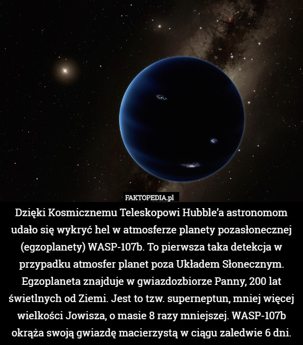 Dzięki Kosmicznemu Teleskopowi Hubble’a astronomom udało się wykryć hel w atmosferze planety pozasłonecznej (egzoplanety) WASP-107b. To pierwsza taka detekcja w przypadku atmosfer planet poza Układem Słonecznym. Egzoplaneta znajduje w gwiazdozbiorze Panny, 200 lat świetlnych od Ziemi. Jest to tzw. superneptun, mniej więcej wielkości Jowisza, o masie 8 razy mniejszej. WASP-107b okrąża swoją gwiazdę macierzystą w ciągu zaledwie 6 dni. 