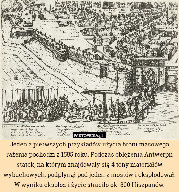 Jeden z pierwszych przykładów użycia broni masowego rażenia pochodzi z 1585 roku. Podczas oblężenia Antwerpii statek, na którym znajdowały się 4 tony materiałów wybuchowych, podpłynął pod jeden z mostów i eksplodował. W wyniku eksplozji życie straciło ok. 800 Hiszpanów. 