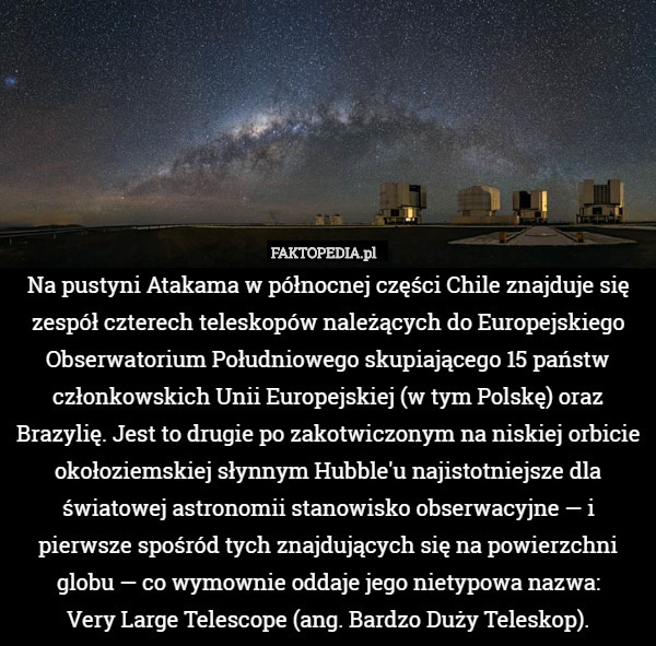 Na pustyni Atakama w północnej części Chile znajduje się zespół czterech teleskopów należących do Europejskiego Obserwatorium Południowego skupiającego 15 państw członkowskich Unii Europejskiej (w tym Polskę) oraz Brazylię. Jest to drugie po zakotwiczonym na niskiej orbicie okołoziemskiej słynnym Hubble'u najistotniejsze dla światowej astronomii stanowisko obserwacyjne — i pierwsze spośród tych znajdujących się na powierzchni globu — co wymownie oddaje jego nietypowa nazwa:
Very Large Telescope (ang. Bardzo Duży Teleskop). 