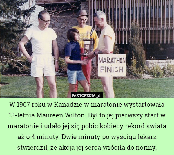 W 1967 roku w Kanadzie w maratonie wystartowała 13-letnia Maureen Wilton. Był to jej pierwszy start w maratonie i udało jej się pobić kobiecy rekord świata aż o 4 minuty. Dwie minuty po wyścigu lekarz stwierdził, że akcja jej serca wróciła do normy. 