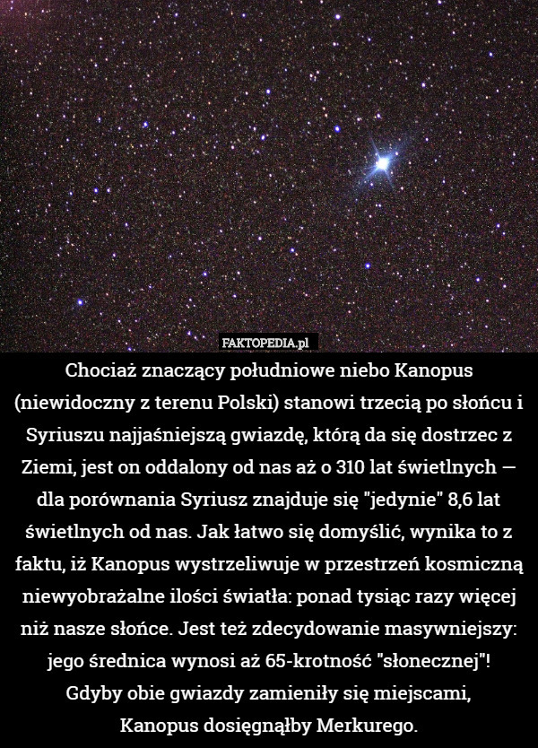 Chociaż znaczący południowe niebo Kanopus (niewidoczny z terenu Polski) stanowi trzecią po słońcu i Syriuszu najjaśniejszą gwiazdę, którą da się dostrzec z Ziemi, jest on oddalony od nas aż o 310 lat świetlnych — dla porównania Syriusz znajduje się "jedynie" 8,6 lat świetlnych od nas. Jak łatwo się domyślić, wynika to z faktu, iż Kanopus wystrzeliwuje w przestrzeń kosmiczną niewyobrażalne ilości światła: ponad tysiąc razy więcej niż nasze słońce. Jest też zdecydowanie masywniejszy: jego średnica wynosi aż 65-krotność "słonecznej"!
Gdyby obie gwiazdy zamieniły się miejscami,
Kanopus dosięgnąłby Merkurego. 