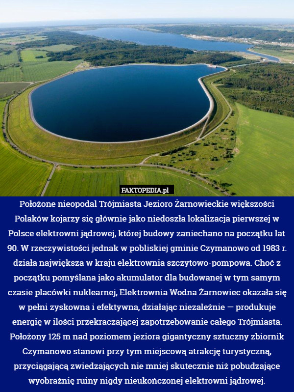 Położone nieopodal Trójmiasta Jezioro Żarnowieckie większości Polaków kojarzy się głównie jako niedoszła lokalizacja pierwszej w Polsce elektrowni jądrowej, której budowy zaniechano na początku lat 90. W rzeczywistości jednak w pobliskiej gminie Czymanowo od 1983 r. działa największa w kraju elektrownia szczytowo-pompowa. Choć z początku pomyślana jako akumulator dla budowanej w tym samym czasie placówki nuklearnej, Elektrownia Wodna Żarnowiec okazała się w pełni zyskowna i efektywna, działając niezależnie — produkuje energię w ilości przekraczającej zapotrzebowanie całego Trójmiasta. Położony 125 m nad poziomem jeziora gigantyczny sztuczny zbiornik Czymanowo stanowi przy tym miejscową atrakcję turystyczną, przyciągającą zwiedzających nie mniej skutecznie niż pobudzające wyobraźnię ruiny nigdy nieukończonej elektrowni jądrowej. 