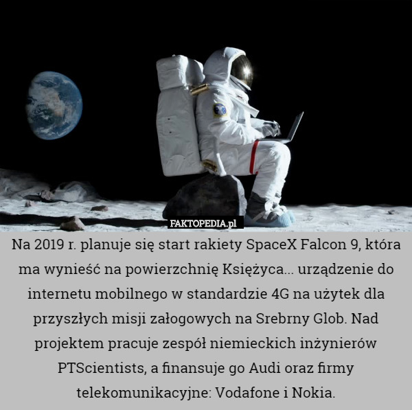 Na 2019 r. planuje się start rakiety SpaceX Falcon 9, która ma wynieść na powierzchnię Księżyca... urządzenie do internetu mobilnego w standardzie 4G na użytek dla przyszłych misji załogowych na Srebrny Glob. Nad projektem pracuje zespół niemieckich inżynierów PTScientists, a finansuje go Audi oraz firmy telekomunikacyjne: Vodafone i Nokia. 