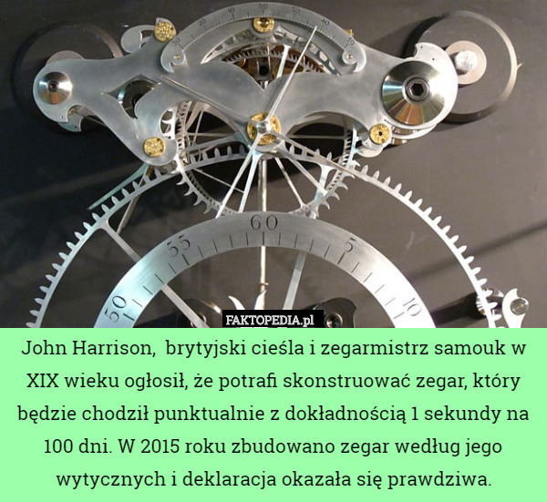 John Harrison,  brytyjski cieśla i zegarmistrz samouk w XIX wieku ogłosił, że potrafi skonstruować zegar, który będzie chodził punktualnie z dokładnością 1 sekundy na 100 dni. W 2015 roku zbudowano zegar według jego wytycznych i deklaracja okazała się prawdziwa. 