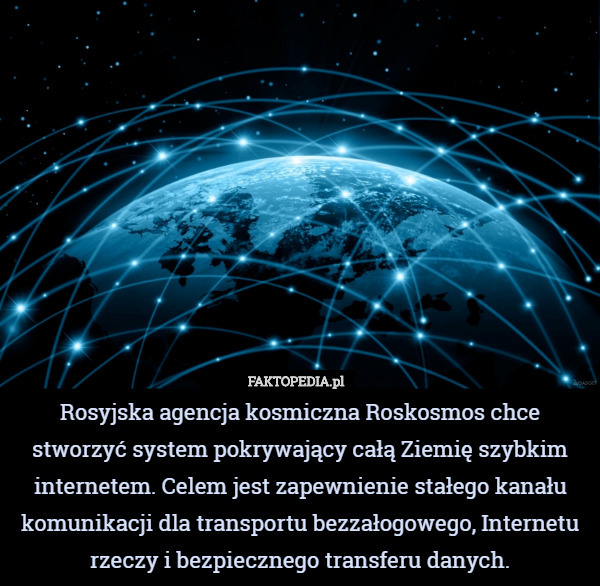 Rosyjska agencja kosmiczna Roskosmos chce stworzyć system pokrywający całą Ziemię szybkim internetem. Celem jest zapewnienie stałego kanału komunikacji dla transportu bezzałogowego, Internetu rzeczy i bezpiecznego transferu danych. 