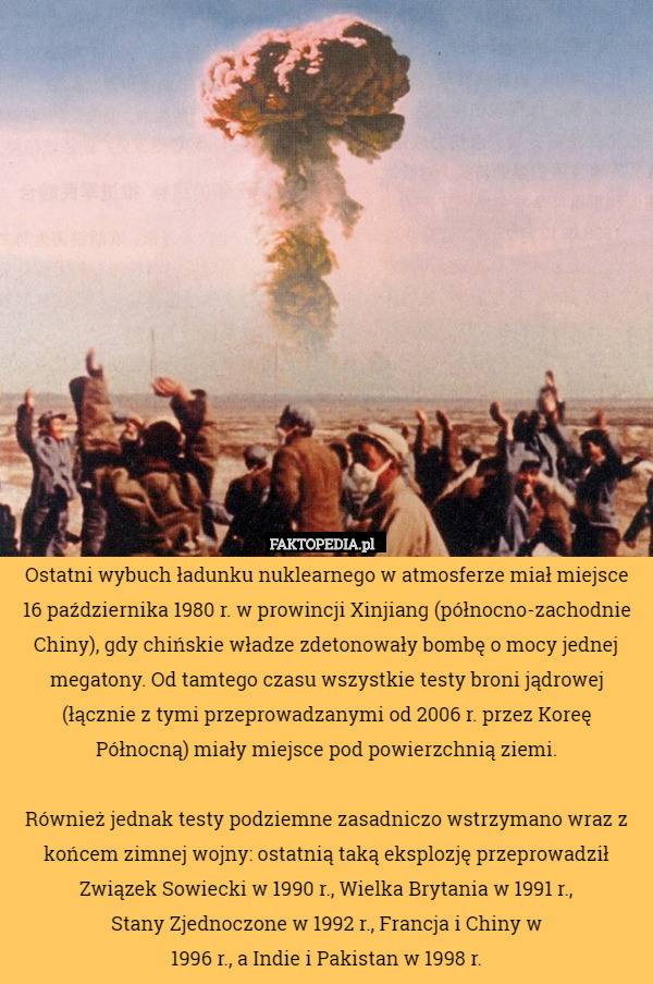 Ostatni wybuch ładunku nuklearnego w atmosferze miał miejsce 16 października 1980 r. w prowincji Xinjiang (północno-zachodnie Chiny), gdy chińskie władze zdetonowały bombę o mocy jednej megatony. Od tamtego czasu wszystkie testy broni jądrowej (łącznie z tymi przeprowadzanymi od 2006 r. przez Koreę Północną) miały miejsce pod powierzchnią ziemi.

Również jednak testy podziemne zasadniczo wstrzymano wraz z końcem zimnej wojny: ostatnią taką eksplozję przeprowadził Związek Sowiecki w 1990 r., Wielka Brytania w 1991 r.,
Stany Zjednoczone w 1992 r., Francja i Chiny w
1996 r., a Indie i Pakistan w 1998 r. 