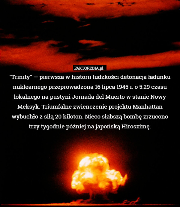 "Trinity" — pierwsza w historii ludzkości detonacja ładunku nuklearnego przeprowadzona 16 lipca 1945 r. o 5:29 czasu lokalnego na pustyni Jornada del Muerto w stanie Nowy Meksyk. Triumfalne zwieńczenie projektu Manhattan wybuchło z siłą 20 kiloton. Nieco słabszą bombę zrzucono
trzy tygodnie później na japońską Hiroszimę. 