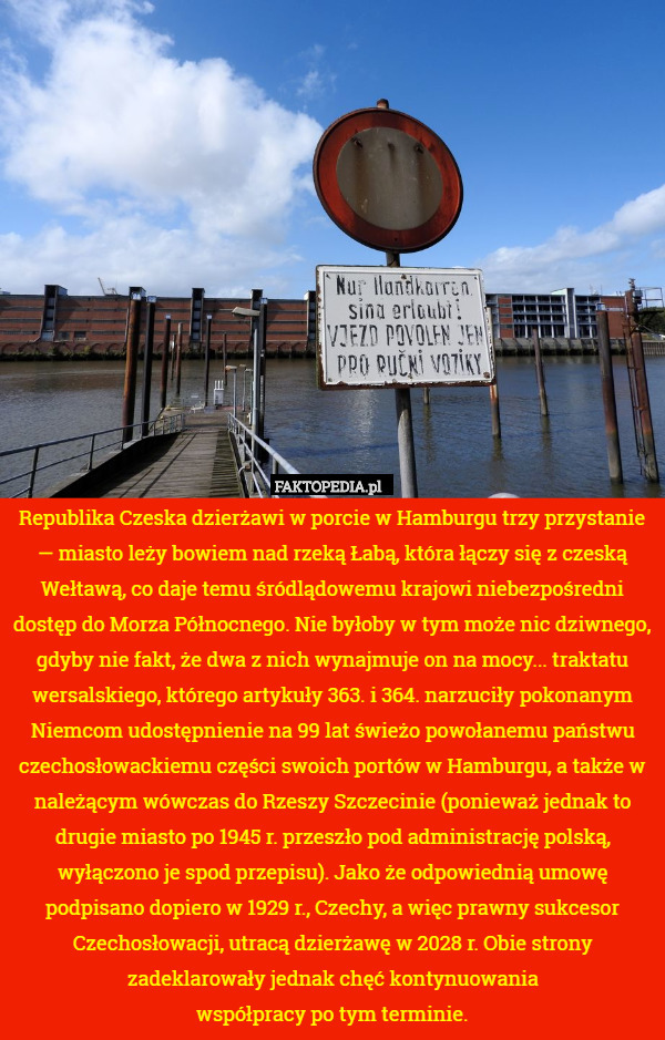 Republika Czeska dzierżawi w porcie w Hamburgu trzy przystanie — miasto leży bowiem nad rzeką Łabą, która łączy się z czeską Wełtawą, co daje temu śródlądowemu krajowi niebezpośredni dostęp do Morza Północnego. Nie byłoby w tym może nic dziwnego, gdyby nie fakt, że dwa z nich wynajmuje on na mocy... traktatu wersalskiego, którego artykuły 363. i 364. narzuciły pokonanym Niemcom udostępnienie na 99 lat świeżo powołanemu państwu czechosłowackiemu części swoich portów w Hamburgu, a także w należącym wówczas do Rzeszy Szczecinie (ponieważ jednak to drugie miasto po 1945 r. przeszło pod administrację polską, wyłączono je spod przepisu). Jako że odpowiednią umowę podpisano dopiero w 1929 r., Czechy, a więc prawny sukcesor Czechosłowacji, utracą dzierżawę w 2028 r. Obie strony zadeklarowały jednak chęć kontynuowania
współpracy po tym terminie. 