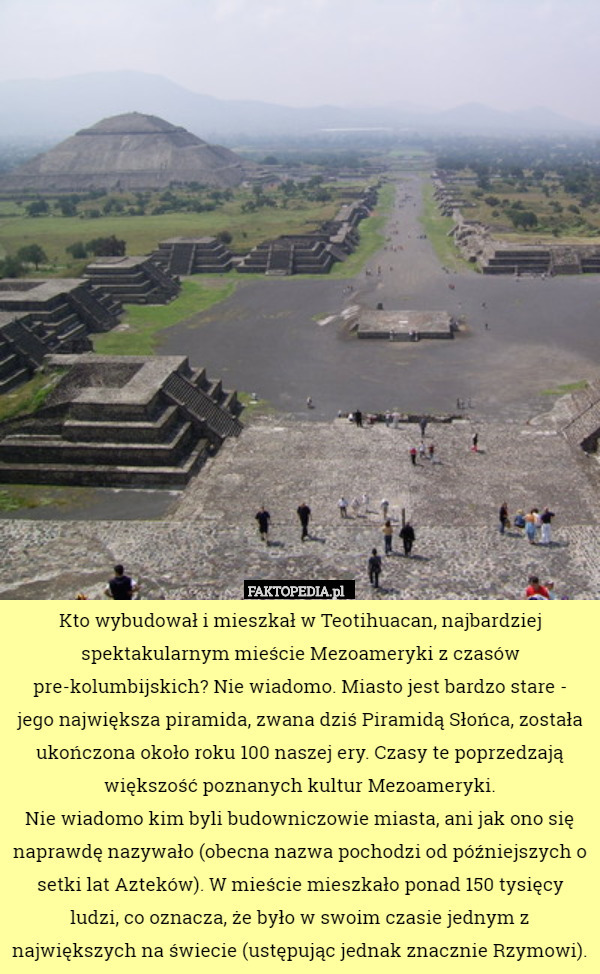 Kto wybudował i mieszkał w Teotihuacan, najbardziej spektakularnym mieście Mezoameryki z czasów pre-kolumbijskich? Nie wiadomo. Miasto jest bardzo stare - jego największa piramida, zwana dziś Piramidą Słońca, została ukończona około roku 100 naszej ery. Czasy te poprzedzają większość poznanych kultur Mezoameryki.
 Nie wiadomo kim byli budowniczowie miasta, ani jak ono się naprawdę nazywało (obecna nazwa pochodzi od późniejszych o setki lat Azteków). W mieście mieszkało ponad 150 tysięcy ludzi, co oznacza, że było w swoim czasie jednym z największych na świecie (ustępując jednak znacznie Rzymowi). 