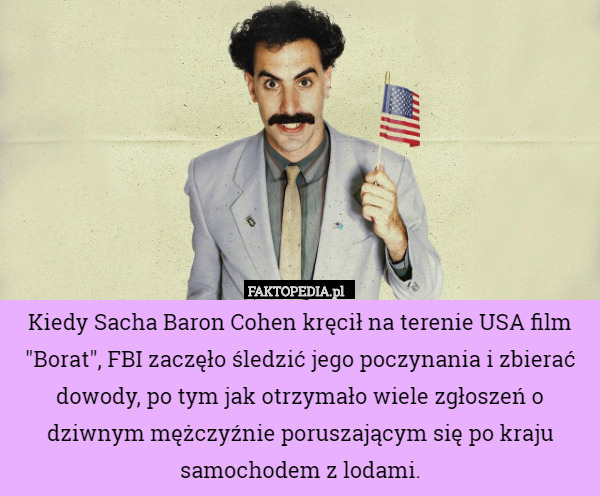 Kiedy Sacha Baron Cohen kręcił na terenie USA film "Borat", FBI zaczęło śledzić jego poczynania i zbierać dowody, po tym jak otrzymało wiele zgłoszeń o dziwnym mężczyźnie poruszającym się po kraju samochodem z lodami. 