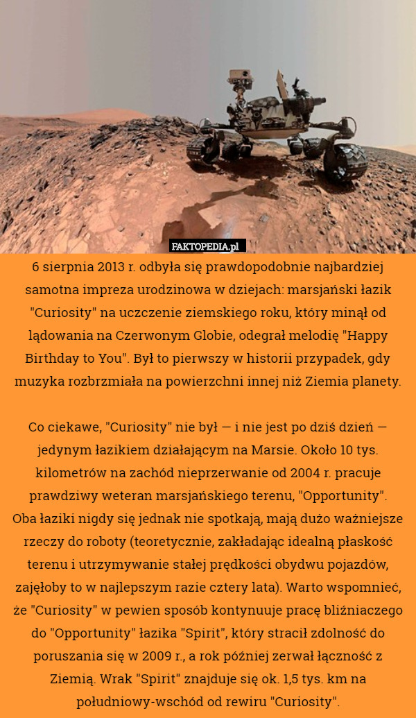 6 sierpnia 2013 r. odbyła się prawdopodobnie najbardziej samotna impreza urodzinowa w dziejach: marsjański łazik "Curiosity" na uczczenie ziemskiego roku, który minął od lądowania na Czerwonym Globie, odegrał melodię "Happy Birthday to You". Był to pierwszy w historii przypadek, gdy muzyka rozbrzmiała na powierzchni innej niż Ziemia planety.

Co ciekawe, "Curiosity" nie był — i nie jest po dziś dzień — jedynym łazikiem działającym na Marsie. Około 10 tys. kilometrów na zachód nieprzerwanie od 2004 r. pracuje prawdziwy weteran marsjańskiego terenu, "Opportunity".
Oba łaziki nigdy się jednak nie spotkają, mają dużo ważniejsze rzeczy do roboty (teoretycznie, zakładając idealną płaskość terenu i utrzymywanie stałej prędkości obydwu pojazdów, zajęłoby to w najlepszym razie cztery lata). Warto wspomnieć, że "Curiosity" w pewien sposób kontynuuje pracę bliźniaczego do "Opportunity" łazika "Spirit", który stracił zdolność do poruszania się w 2009 r., a rok później zerwał łączność z
Ziemią. Wrak "Spirit" znajduje się ok. 1,5 tys. km na
południowy-wschód od rewiru "Curiosity". 
