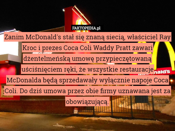 Zanim McDonald's stał się znaną siecią, właściciel Ray Kroc i prezes Coca Coli Waddy Pratt zawari dżentelmeńską umowę przypieczętowaną uściśnięciem ręki, że wszystkie restauracje McDonalda będą sprzedawały wyłącznie napoje Coca Coli. Do dziś umowa przez obie firmy uznawana jest za obowiązującą. 