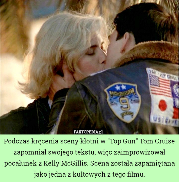 Podczas kręcenia sceny kłótni w "Top Gun" Tom Cruise zapomniał swojego tekstu, więc zaimprowizował pocałunek z Kelly McGillis. Scena została zapamiętana jako jedna z kultowych z tego filmu. 