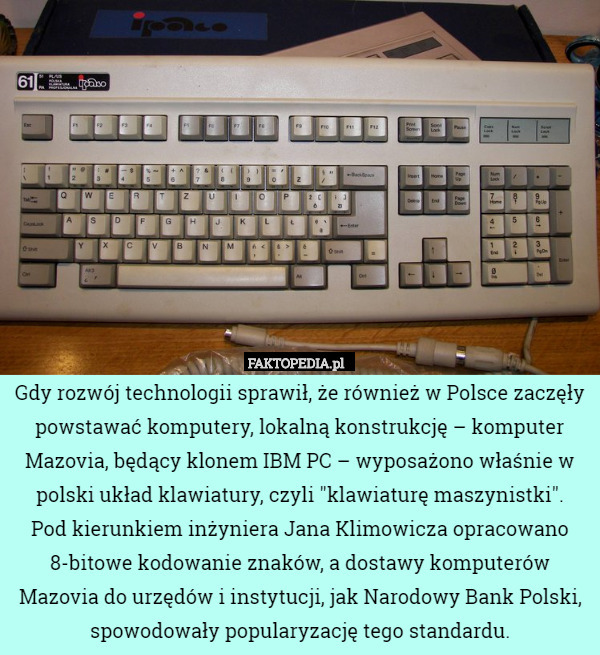 Gdy rozwój technologii sprawił, że również w Polsce zaczęły powstawać komputery, lokalną konstrukcję – komputer Mazovia, będący klonem IBM PC – wyposażono właśnie w polski układ klawiatury, czyli "klawiaturę maszynistki".
 Pod kierunkiem inżyniera Jana Klimowicza opracowano 8-bitowe kodowanie znaków, a dostawy komputerów Mazovia do urzędów i instytucji, jak Narodowy Bank Polski, spowodowały popularyzację tego standardu. 
