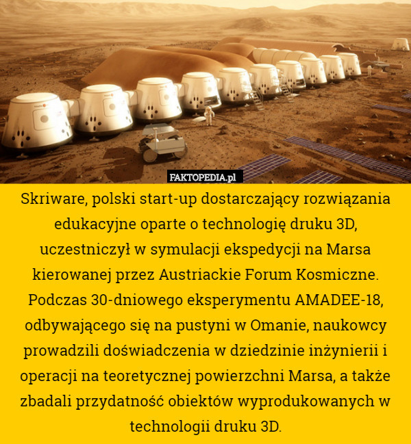 ​Skriware, polski start-up dostarczający rozwiązania edukacyjne oparte o technologię druku 3D, uczestniczył w symulacji ekspedycji na Marsa kierowanej przez Austriackie Forum Kosmiczne. Podczas 30-dniowego eksperymentu AMADEE-18, odbywającego się na pustyni w Omanie, naukowcy prowadzili doświadczenia w dziedzinie inżynierii i operacji na teoretycznej powierzchni Marsa, a także zbadali przydatność obiektów wyprodukowanych w technologii druku 3D. 