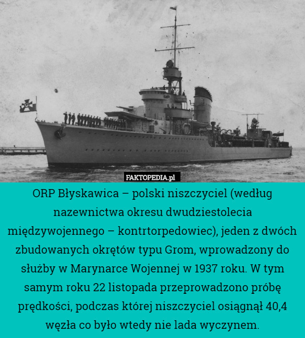 ORP Błyskawica – polski niszczyciel (według nazewnictwa okresu dwudziestolecia międzywojennego – kontrtorpedowiec), jeden z dwóch zbudowanych okrętów typu Grom, wprowadzony do służby w Marynarce Wojennej w 1937 roku. W tym samym roku 22 listopada przeprowadzono próbę prędkości, podczas której niszczyciel osiągnął 40,4 węzła co było wtedy nie lada wyczynem. 