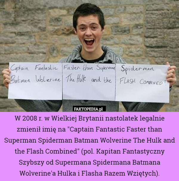 W 2008 r. w Wielkiej Brytanii nastolatek legalnie zmienił imię na "Captain Fantastic Faster than Superman Spiderman Batman Wolverine The Hulk and the Flash Combined" (pol. Kapitan Fantastyczny Szybszy od Supermana Spidermana Batmana Wolverine'a Hulka i Flasha Razem Wziętych). 