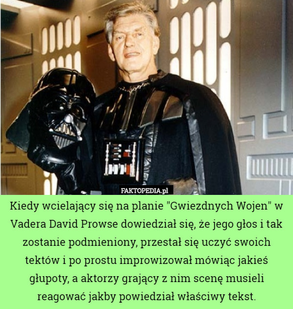 Kiedy wcielający się na planie "Gwiezdnych Wojen" w Vadera David Prowse dowiedział się, że jego głos i tak zostanie podmieniony, przestał się uczyć swoich tektów i po prostu improwizował mówiąc jakieś głupoty, a aktorzy grający z nim scenę musieli reagować jakby powiedział właściwy tekst. 