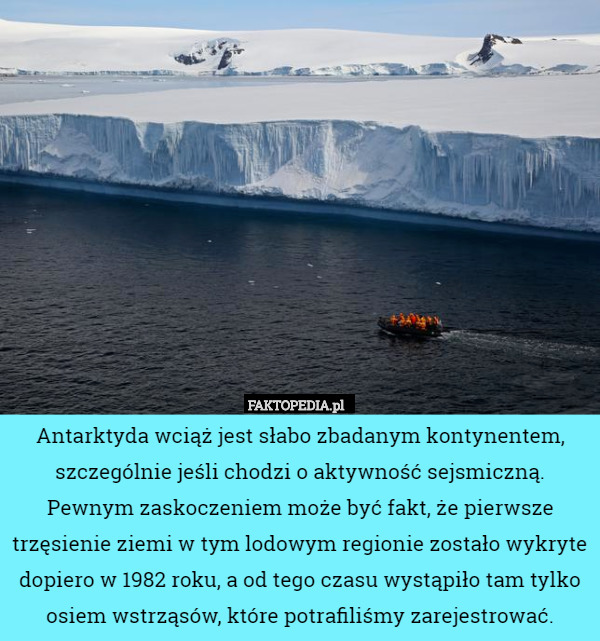 Antarktyda wciąż jest słabo zbadanym kontynentem, szczególnie jeśli chodzi o aktywność sejsmiczną. Pewnym zaskoczeniem może być fakt, że pierwsze trzęsienie ziemi w tym lodowym regionie zostało wykryte dopiero w 1982 roku, a od tego czasu wystąpiło tam tylko osiem wstrząsów, które potrafiliśmy zarejestrować. 