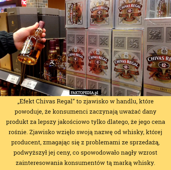 „Efekt Chivas Regal” to zjawisko w handlu, które powoduje, że konsumenci zaczynają uważać dany produkt za lepszy jakościowo tylko dlatego, że jego cena rośnie. Zjawisko wzięło swoją nazwę od whisky, której producent, zmagając się z problemami ze sprzedażą, podwyższył jej ceny, co spowodowało nagły wzrost zainteresowania konsumentów tą marką whisky. 
